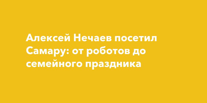 Алексей Нечаев посетил Самару: от роботов до семейного праздника
